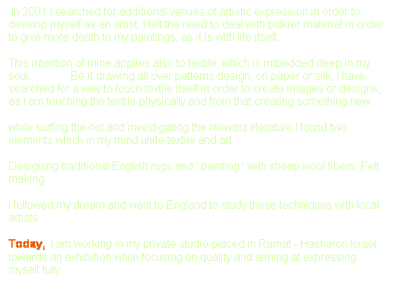 Text Box: &nbsp;In 2001 I searched for additional venues of artistic expression in order to develop myself as an artist. I felt the need to deal with bulkier material in order to give more depth to my paintings, as it is with life itself.
This intention of mine applies also to textile, which is imbedded deep in my soul.&nbsp;&nbsp;&nbsp;&nbsp;&nbsp;&nbsp;&nbsp;&nbsp;&nbsp;&nbsp;&nbsp;&nbsp;&nbsp; Be it drawing all over patterns design, on paper or silk, I have searched for a way to touch textile itself in order to create images or designs, as I am touching the textile physically and from that creating something new.
while surfing the net and investigating the relevant literature I found two elements which in my mind unite textile and art:
Designing traditional English rugs and ' painting ' with sheep wool fibers, Felt making. 
I followed my dream and went to England to study these techniques with local artists.
Today, &nbsp;I am working in my private studio placed in Ramat - Hasharon Israel, towards an exhibition while focusing on quality and aiming at expressing myself fully.

