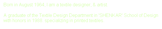 Text Box: Born in August 1964, I am a textile designer, & artist.&nbsp; 
A graduate of the Textile Design Department in 'SHENKAR' School of Design with honors in 1988. specializing in printed textiles.
