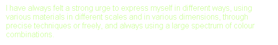 Text Box: I have always felt a strong urge to express myself in different ways, using various materials in different scales and in various dimensions, through precise techniques or freely, and always using a large spectrum of colour combinations.
