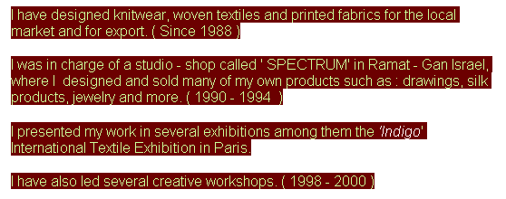 Text Box: I have designed knitwear, woven textiles and printed fabrics for the local market and for export. ( Since 1988 )
I was in charge of a studio - shop called ' SPECTRUM' in Ramat - Gan Israel, where I&nbsp; designed and sold many of my own products such as : drawings, silk products, jewelry and more. ( 1990 - 1994&nbsp; )
I presented my work in several exhibitions among them the 'Indigo' International Textile Exhibition in Paris.
I have also led several creative workshops. ( 1998 - 2000 )
