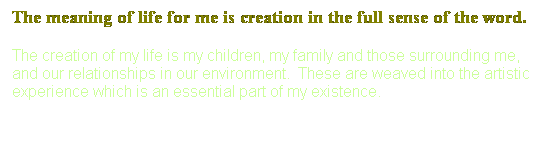Text Box: The meaning of life for me is creation in the full sense of the word.
The creation of my life is my children, my family and those surrounding me, and our relationships in our environment.&nbsp; These are weaved into the artistic experience which is an essential part of my existence.
